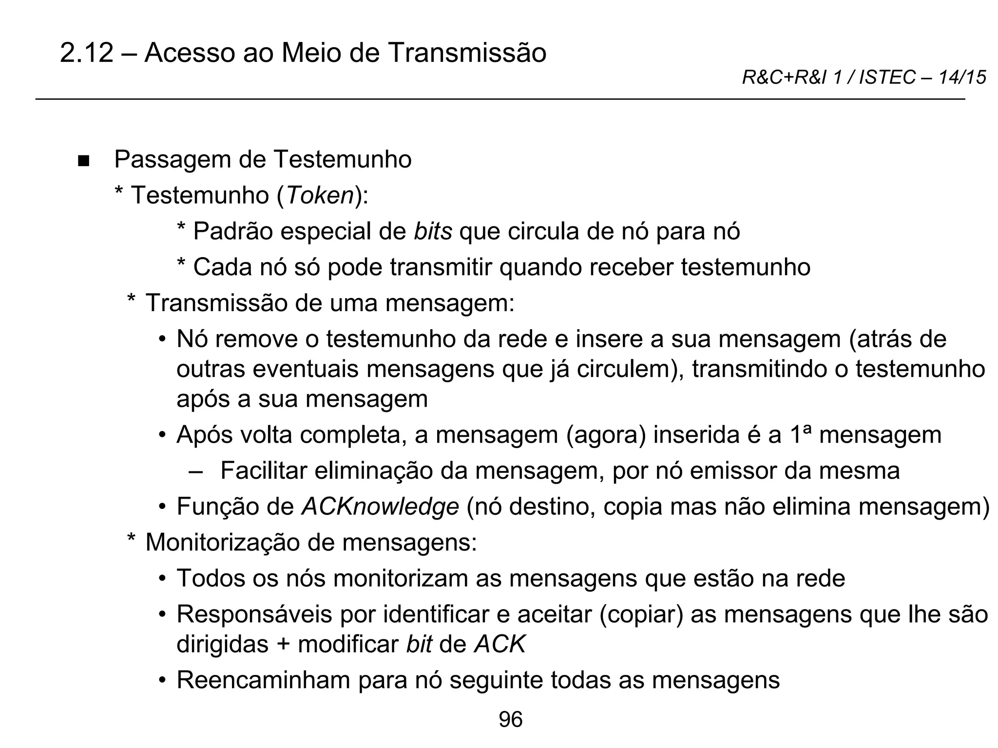 96
R&C+R&I 1 / ISTEC – 14/15
 Passagem de Testemunho
* Testemunho (Token):
* Padrão especial de bits que circula de nó para nó
* Cada nó só pode transmitir quando receber testemunho
* Transmissão de uma mensagem:
• Nó remove o testemunho da rede e insere a sua mensagem (atrás de
outras eventuais mensagens que já circulem), transmitindo o testemunho
após a sua mensagem
• Após volta completa, a mensagem (agora) inserida é a 1ª mensagem
– Facilitar eliminação da mensagem, por nó emissor da mesma
• Função de ACKnowledge (nó destino, copia mas não elimina mensagem)
* Monitorização de mensagens:
• Todos os nós monitorizam as mensagens que estão na rede
• Responsáveis por identificar e aceitar (copiar) as mensagens que lhe são
dirigidas + modificar bit de ACK
• Reencaminham para nó seguinte todas as mensagens
2.12 – Acesso ao Meio de Transmissão
 