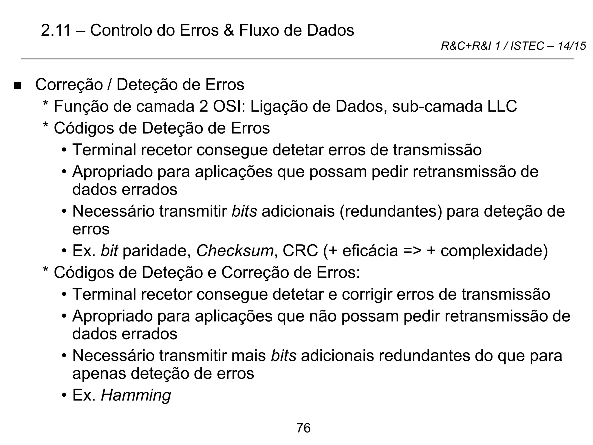 76
R&C+R&I 1 / ISTEC – 14/15
 Correção / Deteção de Erros
* Função de camada 2 OSI: Ligação de Dados, sub-camada LLC
* Códigos de Deteção de Erros
• Terminal recetor consegue detetar erros de transmissão
• Apropriado para aplicações que possam pedir retransmissão de
dados errados
• Necessário transmitir bits adicionais (redundantes) para deteção de
erros
• Ex. bit paridade, Checksum, CRC (+ eficácia => + complexidade)
* Códigos de Deteção e Correção de Erros:
• Terminal recetor consegue detetar e corrigir erros de transmissão
• Apropriado para aplicações que não possam pedir retransmissão de
dados errados
• Necessário transmitir mais bits adicionais redundantes do que para
apenas deteção de erros
• Ex. Hamming
2.11 – Controlo do Erros & Fluxo de Dados
 
