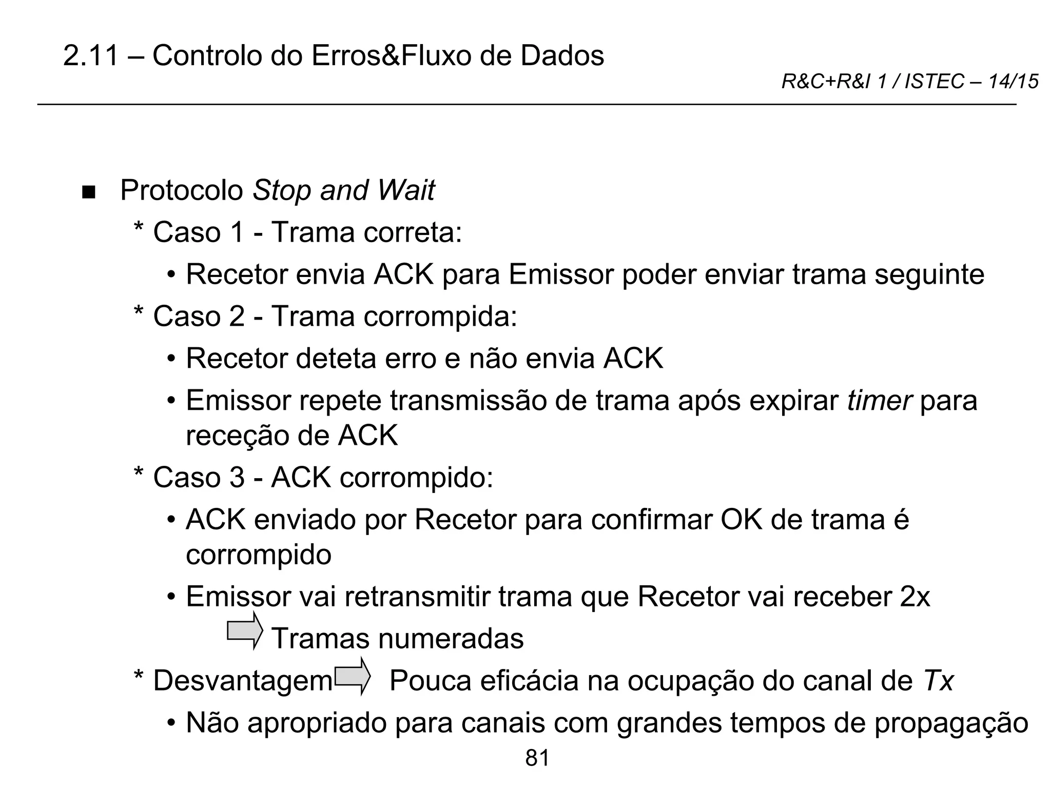 81
R&C+R&I 1 / ISTEC – 14/15
 Protocolo Stop and Wait
* Caso 1 - Trama correta:
• Recetor envia ACK para Emissor poder enviar trama seguinte
* Caso 2 - Trama corrompida:
• Recetor deteta erro e não envia ACK
• Emissor repete transmissão de trama após expirar timer para
receção de ACK
* Caso 3 - ACK corrompido:
• ACK enviado por Recetor para confirmar OK de trama é
corrompido
• Emissor vai retransmitir trama que Recetor vai receber 2x
Tramas numeradas
* Desvantagem Pouca eficácia na ocupação do canal de Tx
• Não apropriado para canais com grandes tempos de propagação
2.11 – Controlo do Erros&Fluxo de Dados
 