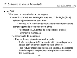 88
R&C+R&I 1 / ISTEC – 14/15
 ALOHA
* Processo de transmissão de mensagens:
• Nó emissor transmite mensagem e espera confirmação (ACK)
a) Mensagem recebida e sem erros
• Recebe ACK (antes de temporizador de controle expirar)
b) Mensagem não recebida ou com erros
• Não Recebe ACK (antes de temporizador expirar)
• Retransmite mensagem
• Retransmissão de mensagem
– Esperar tempo aleatório para retransmitir
• A não receção de ACK deverá ter sido causada por uma
colisão com uma mensagem de outro emissor.
• Para reduzir probabilidade de nova colisão 2 emissores
deverão esperar tempos aleatórios para retransmissão
das mensagens
2.12 – Acesso ao Meio de Transmissão
 
