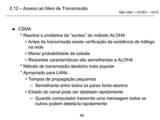 89
R&C+R&I 1 / ISTEC – 14/15
 CSMA
* Resolve o problema da “surdez” do método ALOHA
• Antes de transmissão existe verificação da existência de tráfego
na rede
• Menor probabilidade de colisão
• Restantes características são semelhantes a ALOHA
* Método de transmissão aleatório mais popular
* Apropriado para LANs:
• Tempos de propagação pequenos
– Semelhante entre todos os pares fonte-destino
• Estado do canal pode ser detetado rapidamente
– Quando computador transmite uma mensagem todos os
outros podem detetá-la rapidamente
2.12 – Acesso ao Meio de Transmissão
 