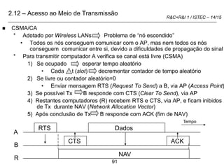 91
R&C+R&I 1 / ISTEC – 14/15
 CSMA/CA
* Adotado por Wireless LANs Problema de “nó escondido”
• Todos os nós conseguem comunicar com o AP, mas nem todos os nós
conseguem comunicar entre si, devido a dificuldades de propagação do sinal
* Para transmitir computador A verifica se canal está livre (CSMA)
1) Se ocupado esperar tempo aleatório
• Cada t (slot) decrementar contador de tempo aleatório
2) Se livre ou contador aleatório=0
• Enviar mensagem RTS (Request To Send) a B, via AP (Access Point)
3) Se possível Tx B responde com CTS (Clear To Send), via AP
4) Restantes computadores (R) recebem RTS e CTS, via AP, e ficam inibidos
de Tx durante NAV (Network Allocation Vector)
5) Após conclusão de Tx B responde com ACK (fim de NAV)
A
B
R
RTS
CTS
Dados
ACK
NAV
Tempo
2.12 – Acesso ao Meio de Transmissão
 