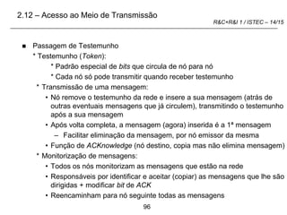 96
R&C+R&I 1 / ISTEC – 14/15
 Passagem de Testemunho
* Testemunho (Token):
* Padrão especial de bits que circula de nó para nó
* Cada nó só pode transmitir quando receber testemunho
* Transmissão de uma mensagem:
• Nó remove o testemunho da rede e insere a sua mensagem (atrás de
outras eventuais mensagens que já circulem), transmitindo o testemunho
após a sua mensagem
• Após volta completa, a mensagem (agora) inserida é a 1ª mensagem
– Facilitar eliminação da mensagem, por nó emissor da mesma
• Função de ACKnowledge (nó destino, copia mas não elimina mensagem)
* Monitorização de mensagens:
• Todos os nós monitorizam as mensagens que estão na rede
• Responsáveis por identificar e aceitar (copiar) as mensagens que lhe são
dirigidas + modificar bit de ACK
• Reencaminham para nó seguinte todas as mensagens
2.12 – Acesso ao Meio de Transmissão
 