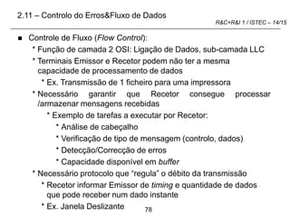 78
R&C+R&I 1 / ISTEC – 14/15
 Controle de Fluxo (Flow Control):
* Função de camada 2 OSI: Ligação de Dados, sub-camada LLC
* Terminais Emissor e Recetor podem não ter a mesma
capacidade de processamento de dados
* Ex. Transmissão de 1 ficheiro para uma impressora
* Necessário garantir que Recetor consegue processar
/armazenar mensagens recebidas
* Exemplo de tarefas a executar por Recetor:
* Análise de cabeçalho
* Verificação de tipo de mensagem (controlo, dados)
* Detecção/Correcção de erros
* Capacidade disponível em buffer
* Necessário protocolo que “regula” o débito da transmissão
* Recetor informar Emissor de timing e quantidade de dados
que pode receber num dado instante
* Ex. Janela Deslizante
2.11 – Controlo do Erros&Fluxo de Dados
 