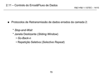 79
R&C+R&I 1 / ISTEC – 14/15
 Protocolos de Retransmissão de dados errados da camada 2:
* Stop-and-Wait
* Janela Deslizante (Sliding Window)
• Go-Back-n
• Repetição Seletiva (Selective Repeat)
2.11 – Controlo do Erros&Fluxo de Dados
 