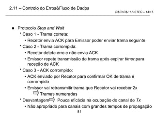 81
R&C+R&I 1 / ISTEC – 14/15
 Protocolo Stop and Wait
* Caso 1 - Trama correta:
• Recetor envia ACK para Emissor poder enviar trama seguinte
* Caso 2 - Trama corrompida:
• Recetor deteta erro e não envia ACK
• Emissor repete transmissão de trama após expirar timer para
receção de ACK
* Caso 3 - ACK corrompido:
• ACK enviado por Recetor para confirmar OK de trama é
corrompido
• Emissor vai retransmitir trama que Recetor vai receber 2x
Tramas numeradas
* Desvantagem Pouca eficácia na ocupação do canal de Tx
• Não apropriado para canais com grandes tempos de propagação
2.11 – Controlo do Erros&Fluxo de Dados
 