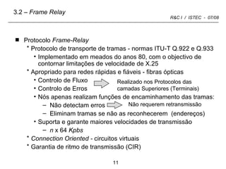 Protocolo  Frame-Relay Protocolo de transporte de tramas - normas ITU-T Q.922 e Q.933 Implementado em meados do anos 80, com o objectivo de contornar limitações de velocidade de X.25 Apropriado para redes rápidas e fiáveis - fibras ópticas Controlo de Fluxo Controlo de Erros  Nós apenas realizam funções de encaminhamento das tramas: Não detectam erros Eliminam tramas se não as reconhecerem  (endereços) Suporta e garante maiores velocidades de transmissão n  x 64  Kpbs Connection Oriented -  circuitos virtuais Garantia de ritmo de transmissão (CIR) 3.2 –  Frame Relay Realizado nos Protocolos das camadas Superiores (Terminais) Não requerem retransmissão  