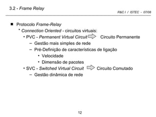 Protocolo  Frame-Relay Connection Oriented -  circuitos virtuais: PVC -  Permanent Virtual Circuit   Circuito Permanente Gestão mais simples de rede Pré-Definição de características de ligação Velocidade Dimensão de pacotes SVC -  Switched Virtual Circuit   Circuito Comutado Gestão dinâmica de rede  3.2 -  Frame Relay 