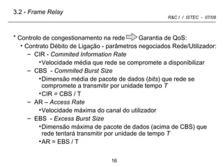 Controlo de congestionamento na rede  Garantia de QoS: Contrato Débito de Ligação - parâmetros negociados Rede/Utilizador: CIR -  Commited Information Rate  Velocidade   média que rede se compromete a disponibilizar CBS  -  Commited   Burst Size Dimensão média de pacote de dados ( bits ) que rede se compromete a transmitir por unidade tempo  T CIR = CBS / T   AR –  Access   Rate  Velocidade   máxima do canal do utilizador EBS  -  Excess Burst Size  Dimensão máxima de pacote de dados (acima de CBS) que rede tentará transmitir por unidade de tempo  T AR = EBS / T 3.2 -  Frame Relay 