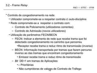 Controlo de congestionamento na rede: Utilizador compromete-se a respeitar contrato c\ auto-disciplina Rede compromete-se a  respeitar o contrato com: Controlo de Policiamento (utilizadores correntes) Controlo de Admissão (novos utilizadores)  Utilização de parâmetros FECN/BECN FECN: Indicar a elemento de rede que recebe trama que foi detectado congestionamento no caminho que percorreu Receptor recebe trama e reduz ritmo de transmissão (inversa) BECN: Informação transportada por tramas que fazem percurso inverso ao das tramas que encontram congestionamento Emissor recebe trama e reduz ritmo de transmissão Bit  DE=1 em tramas de Aplicações: -- Prioritárias  Não cumpridoras de valores de Contrato de Tráfego 3.2 -  Frame Relay 