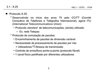 3.1 - X.25 Protocolo X.25: Desenvolvido no inicio dos anos 70 pelo CCITT (Comité Consultivo de Telefones e Telégrafos Internacional), agora ITU ( International Telecommunications Union ) Protocolo  standard  de telecomunicações, (ainda) utilizado Ex. rede Telepac Protocolo de comutação de pacotes: Encaminhamento de pacotes de dimensão variável Necessidade de processamento de pacotes por nós + Utilizadores  Atrasos de transmissão Controlo de erros/fluxo ponto-a-ponto (protocolo fiável) 1 canal físico partilhado por diferentes utilizadores 