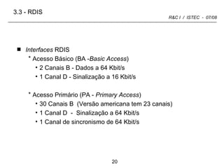 Interfaces  RDIS Acesso Básico (BA - Basic Access ) 2 Canais B - Dados a 64 Kbit/s 1 Canal D - Sinalização a 16 Kbit/s Acesso Primário (PA -  Primary Access ) 30 Canais B  (Versão americana tem 23 canais) 1 Canal D  -  Sinalização a 64 Kbit/s 1 Canal de sincronismo de 64 Kbit/s 3.3 -   RDIS 
