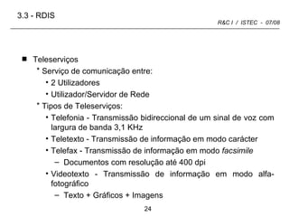 Teleserviços Serviço de comunicação entre: 2 Utilizadores Utilizador/Servidor de Rede Tipos de Teleserviços: Telefonia - Transmissão bidireccional de um sinal de voz com largura de banda 3,1 KHz Teletexto - Transmissão de informação em modo carácter Telefax - Transmissão de informação em modo  facsimile Documentos com resolução até 400 dpi Videotexto - Transmissão de informação em modo alfa-fotográfico Texto + Gráficos + Imagens  3.3 -   RDIS 