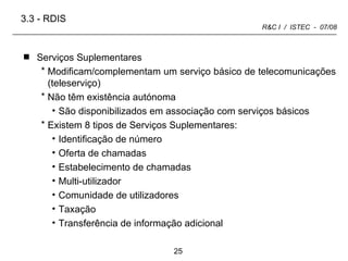 Serviços Suplementares Modificam/complementam um serviço básico de telecomunicações (teleserviço) Não têm existência autónoma São disponibilizados em associação com serviços básicos Existem 8 tipos de Serviços Suplementares: Identificação de número Oferta de chamadas Estabelecimento de chamadas Multi-utilizador Comunidade de utilizadores Taxação Transferência de informação adicional 3.3 -   RDIS 