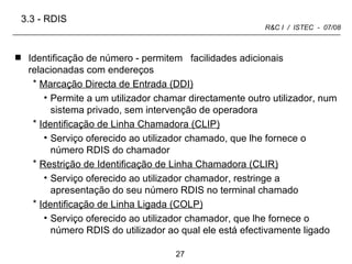 Identificação de número - permitem  facilidades adicionais relacionadas com endereços Marcação Directa de Entrada (DDI)   Permite a um utilizador chamar directamente outro utilizador, num sistema privado, sem intervenção de operadora Identificação de Linha Chamadora (CLIP)   Serviço oferecido ao utilizador chamado, que lhe fornece o número RDIS do chamador Restrição de Identificação de Linha Chamadora (CLIR) Serviço oferecido ao utilizador chamador, restringe a apresentação do seu número RDIS no terminal chamado Identificação de Linha Ligada (COLP) Serviço oferecido ao utilizador chamador, que lhe fornece o número RDIS do utilizador ao qual ele está efectivamente ligado 3.3 -   RDIS 