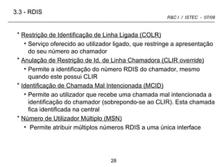 Restrição de Identificação de Linha Ligada (COLR) Serviço oferecido ao utilizador ligado, que restringe a apresentação do seu número ao chamador Anulação de Restrição de Id. de Linha Chamadora (CLIR  override ) Permite a identificação do número RDIS do chamador, mesmo quando este possui CLIR Identificação de Chamada Mal Intencionada (MCID) Permite ao utilizador que recebe uma chamada mal intencionada a identificação do chamador (sobrepondo-se ao CLIR). Esta chamada fica identificada na central Número de Utilizador Múltiplo (MSN)   Permite atribuir múltiplos números RDIS a uma única interface 3.3 -   RDIS 