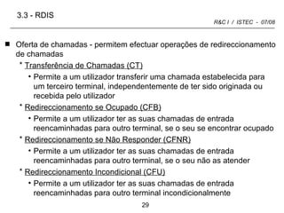 Oferta de chamadas - permitem efectuar operações de redireccionamento de chamadas Transferência de Chamadas (CT)   Permite a um utilizador transferir uma chamada estabelecida para um terceiro terminal, independentemente de ter sido originada ou recebida pelo utilizador Redireccionamento se Ocupado (CFB)   Permite a um utilizador ter as suas chamadas de entrada reencaminhadas para outro terminal, se o seu se encontrar ocupado Redireccionamento se Não Responder (CFNR)   Permite a um utilizador ter as suas chamadas de entrada reencaminhadas para outro terminal, se o seu não as atender Redireccionamento Incondicional (CFU)   Permite a um utilizador ter as suas chamadas de entrada reencaminhadas para outro terminal incondicionalmente 3.3 -   RDIS 