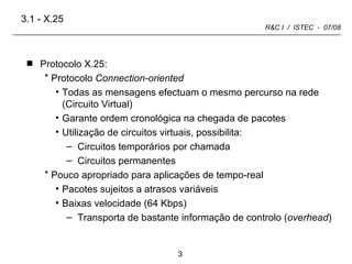 Protocolo X.25: Protocolo  Connection-oriented Todas as mensagens efectuam o mesmo percurso na rede (Circuito Virtual) Garante ordem cronológica na chegada de pacotes Utilização de circuitos virtuais, possibilita: Circuitos temporários por chamada Circuitos permanentes Pouco apropriado para aplicações de tempo-real Pacotes sujeitos a atrasos variáveis Baixas velocidade (64 Kbps) Transporta de bastante informação de controlo ( overhead ) 3.1 - X.25 