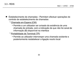 Estabelecimento de chamadas - Permitem efectuar operações de controlo de estabelecimento de chamadas  Chamada em Espera (CW) Permite a um utilizador ser avisado da existência de uma chamada de entrada, com a indicação de que não há canal de informação (B) disponível na interface Portabilidade de Terminal (TP) Permite ao utilizador interromper uma chamada existente e posteriormente restabelecer a ligação noutro local 3.3 -   RDIS 