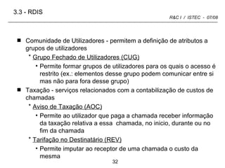 Comunidade de Utilizadores - permitem a definição de atributos a grupos de utilizadores  Grupo Fechado de Utilizadores (CUG) Permite formar grupos de utilizadores para os quais o acesso é restrito (ex.: elementos desse grupo podem comunicar entre si mas não para fora desse grupo) Taxação - serviços relacionados com a contabilização de custos de chamadas Aviso de Taxação (AOC) Permite ao utilizador que paga a chamada receber informação da taxação relativa a essa  chamada, no inicio, durante ou no fim da chamada Tarifação no Destinatário (REV) Permite imputar ao receptor de uma chamada o custo da mesma 3.3 -   RDIS 