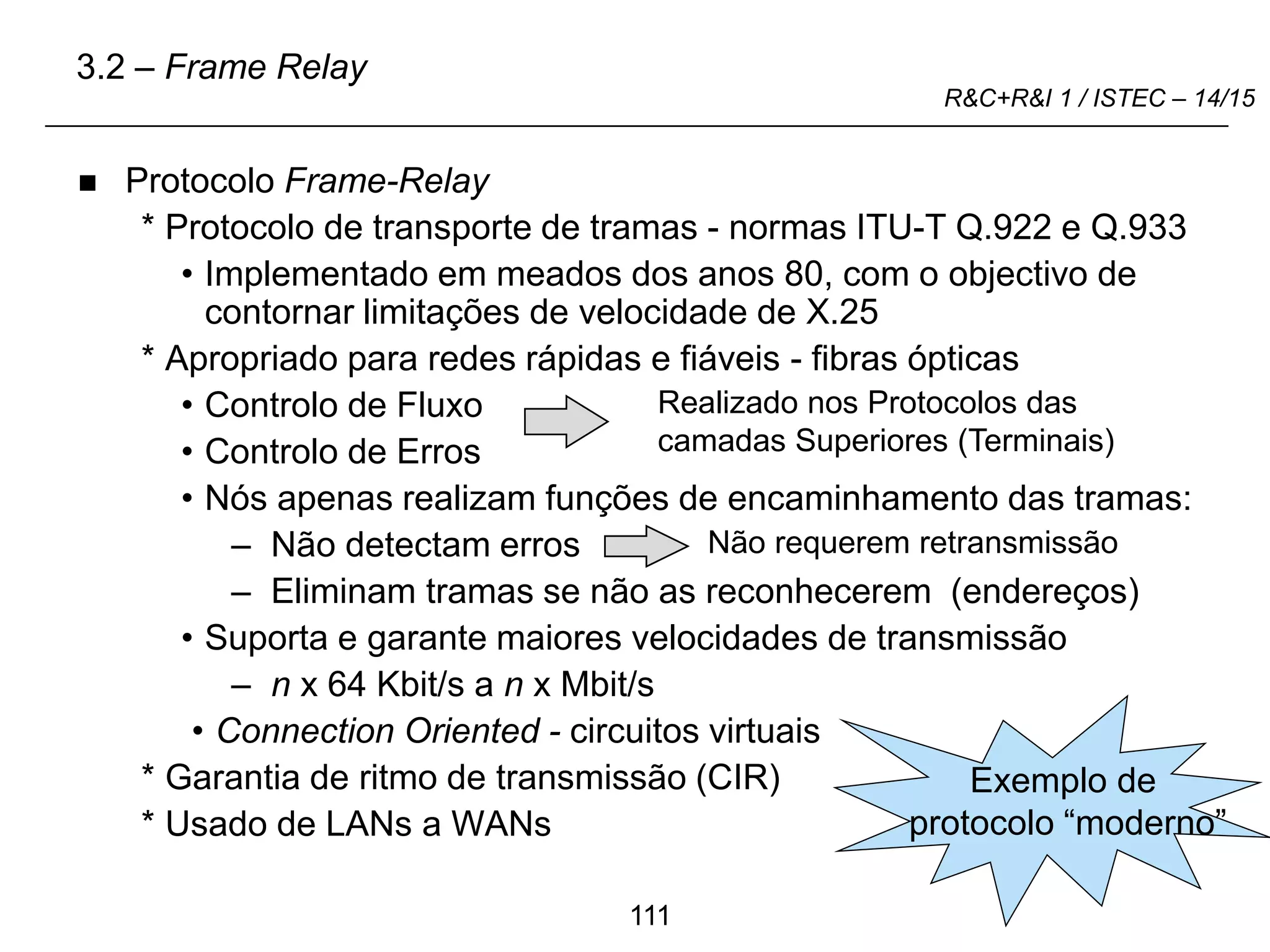 111
R&C+R&I 1 / ISTEC – 14/15
 Protocolo Frame-Relay
* Protocolo de transporte de tramas - normas ITU-T Q.922 e Q.933
• Implementado em meados dos anos 80, com o objectivo de
contornar limitações de velocidade de X.25
* Apropriado para redes rápidas e fiáveis - fibras ópticas
• Controlo de Fluxo
• Controlo de Erros
• Nós apenas realizam funções de encaminhamento das tramas:
– Não detectam erros
– Eliminam tramas se não as reconhecerem (endereços)
• Suporta e garante maiores velocidades de transmissão
– n x 64 Kbit/s a n x Mbit/s
• Connection Oriented - circuitos virtuais
* Garantia de ritmo de transmissão (CIR)
* Usado de LANs a WANs
Realizado nos Protocolos das
camadas Superiores (Terminais)
Não requerem retransmissão
3.2 – Frame Relay
Exemplo de
Exemplo de
protocolo “moderno”
 