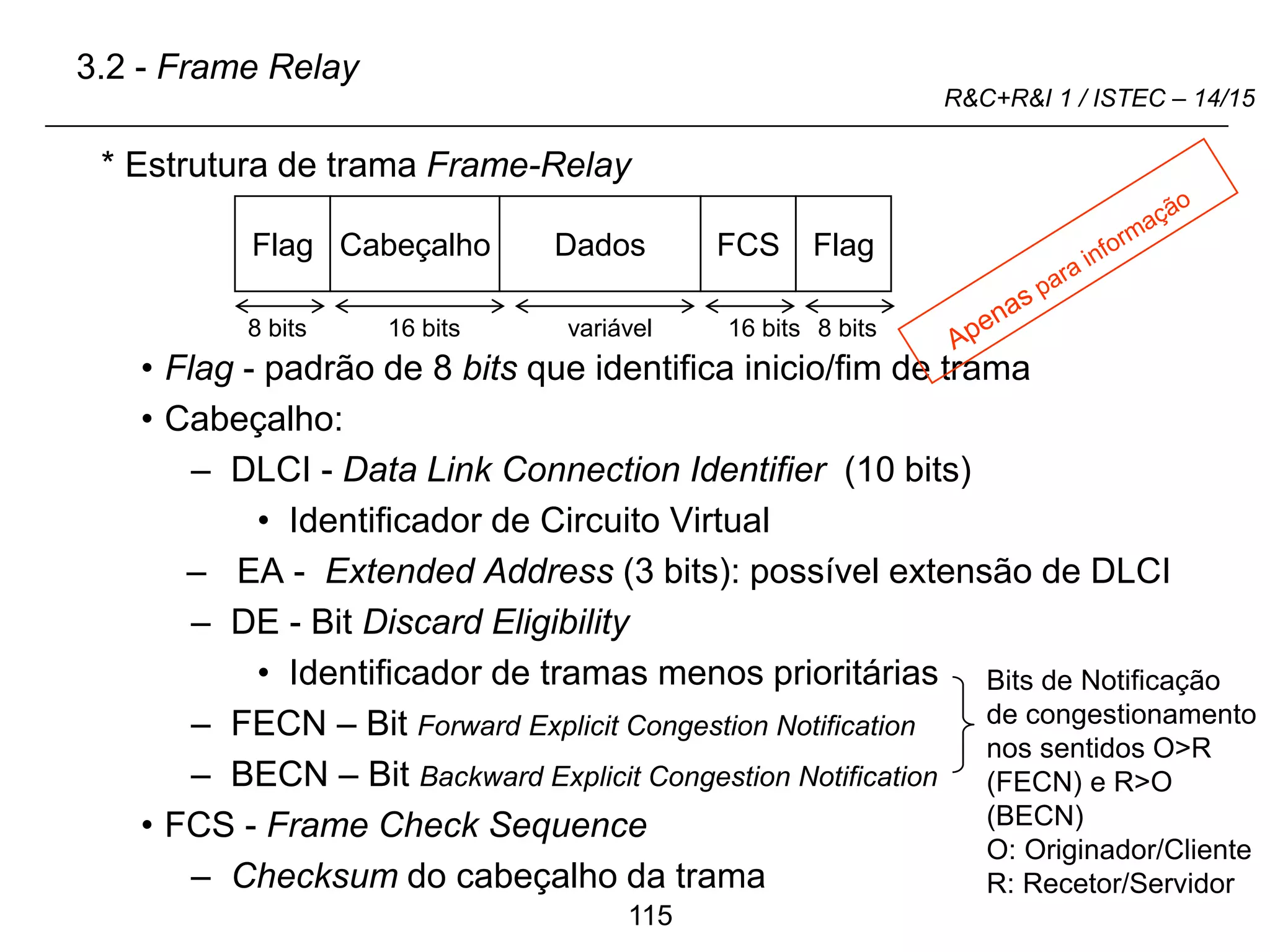 115
R&C+R&I 1 / ISTEC – 14/15
* Estrutura de trama Frame-Relay
• Flag - padrão de 8 bits que identifica inicio/fim de trama
• Cabeçalho:
– DLCI - Data Link Connection Identifier (10 bits)
• Identificador de Circuito Virtual
– EA - Extended Address (3 bits): possível extensão de DLCI
– DE - Bit Discard Eligibility
• Identificador de tramas menos prioritárias
– FECN – Bit Forward Explicit Congestion Notification
– BECN – Bit Backward Explicit Congestion Notification
• FCS - Frame Check Sequence
– Checksum do cabeçalho da trama
Flag Cabeçalho Dados FCS Flag
Bits de Notificação
de congestionamento
nos sentidos O>R
(FECN) e R>O
(BECN)
O: Originador/Cliente
R: Recetor/Servidor
3.2 - Frame Relay
8 bits 16 bits 16 bits 8 bits
variável
 