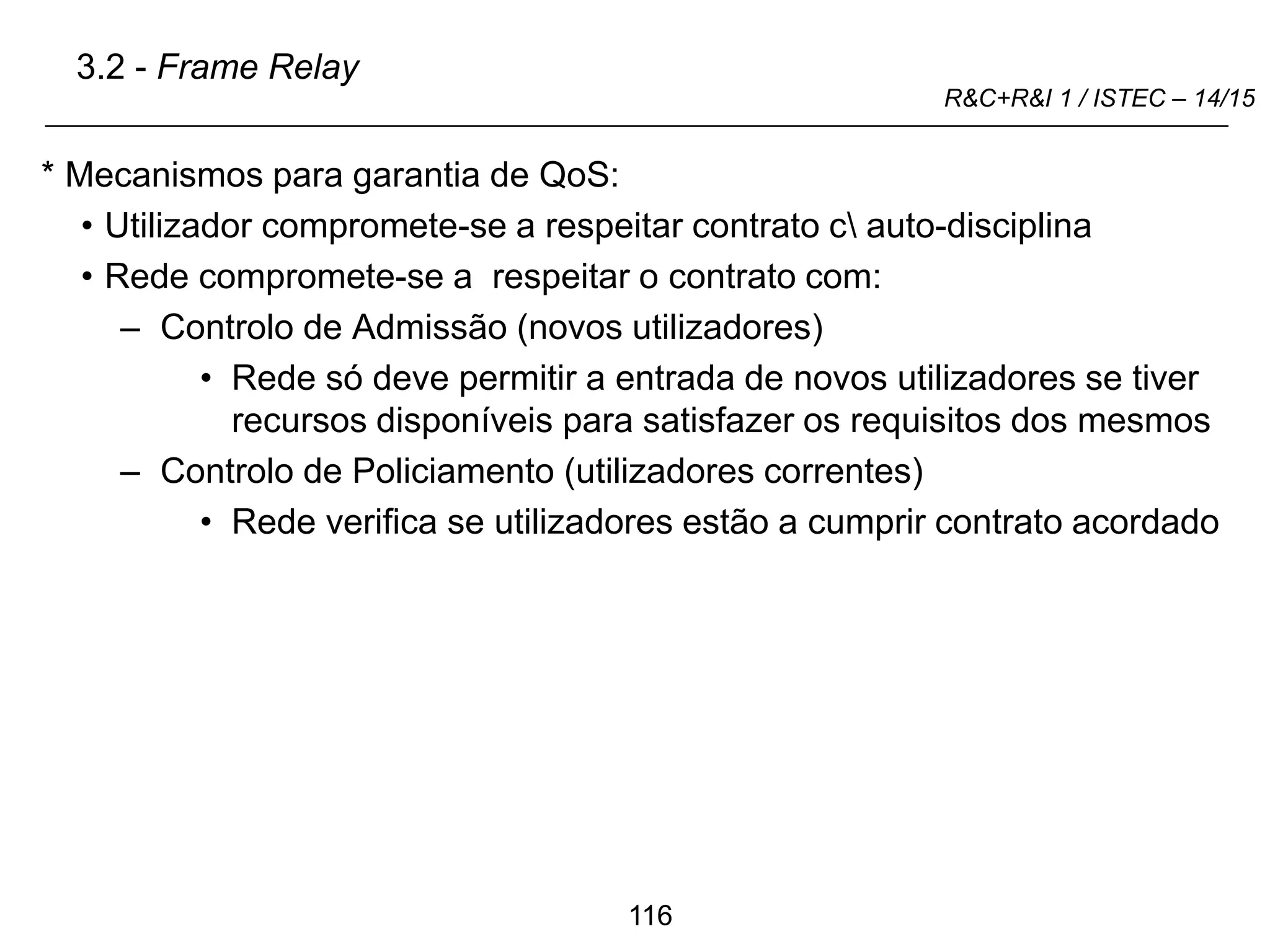 116
R&C+R&I 1 / ISTEC – 14/15
* Mecanismos para garantia de QoS:
• Utilizador compromete-se a respeitar contrato c auto-disciplina
• Rede compromete-se a respeitar o contrato com:
– Controlo de Admissão (novos utilizadores)
• Rede só deve permitir a entrada de novos utilizadores se tiver
recursos disponíveis para satisfazer os requisitos dos mesmos
– Controlo de Policiamento (utilizadores correntes)
• Rede verifica se utilizadores estão a cumprir contrato acordado
3.2 - Frame Relay
 