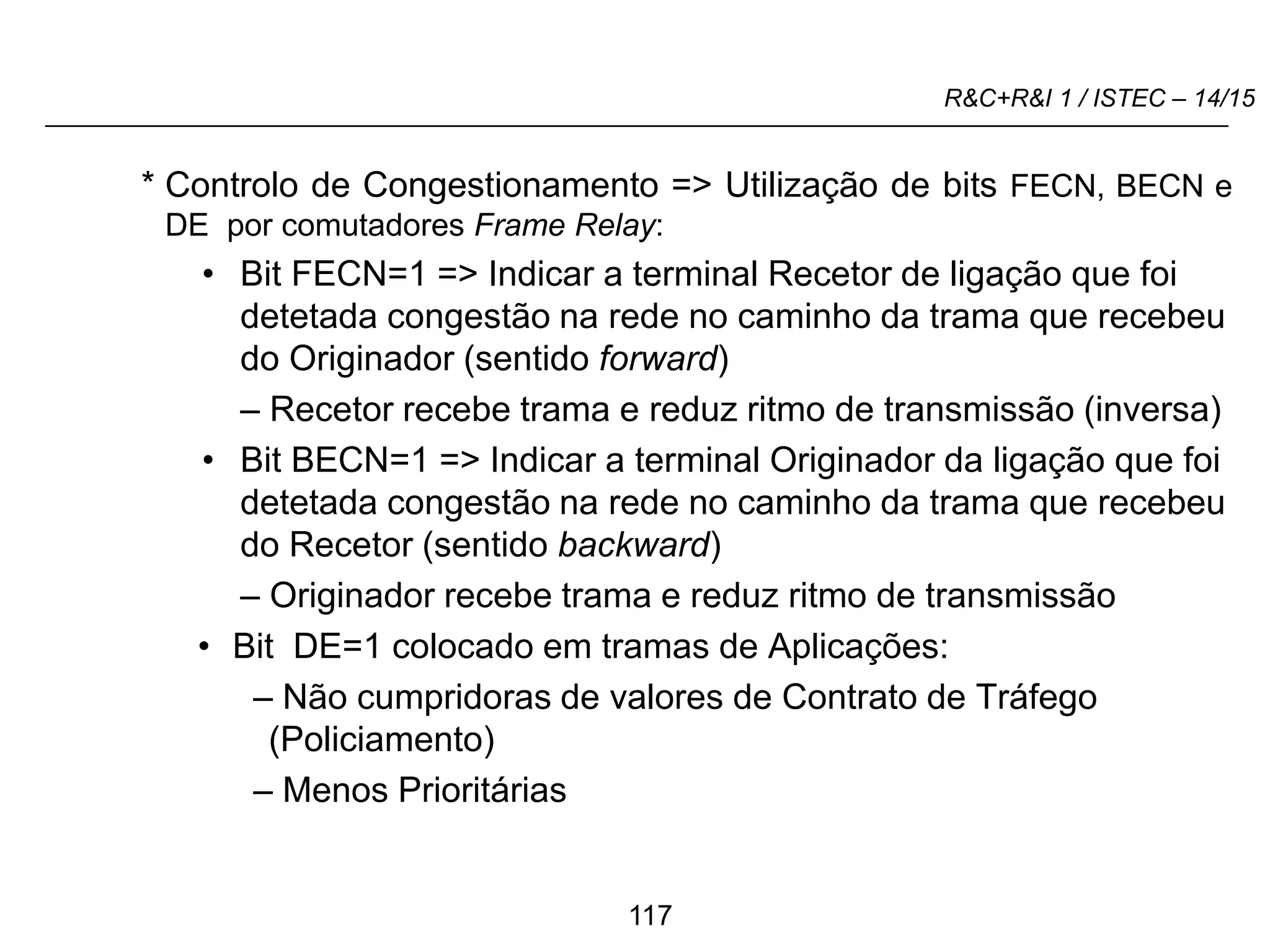 117
R&C+R&I 1 / ISTEC – 14/15
* Controlo de Congestionamento => Utilização de bits FECN, BECN e
DE por comutadores Frame Relay:
• Bit FECN=1 => Indicar a terminal Recetor de ligação que foi
detetada congestão na rede no caminho da trama que recebeu
do Originador (sentido forward)
– Recetor recebe trama e reduz ritmo de transmissão (inversa)
• Bit BECN=1 => Indicar a terminal Originador da ligação que foi
detetada congestão na rede no caminho da trama que recebeu
do Recetor (sentido backward)
– Originador recebe trama e reduz ritmo de transmissão
• Bit DE=1 colocado em tramas de Aplicações:
– Não cumpridoras de valores de Contrato de Tráfego
(Policiamento)
– Menos Prioritárias
 