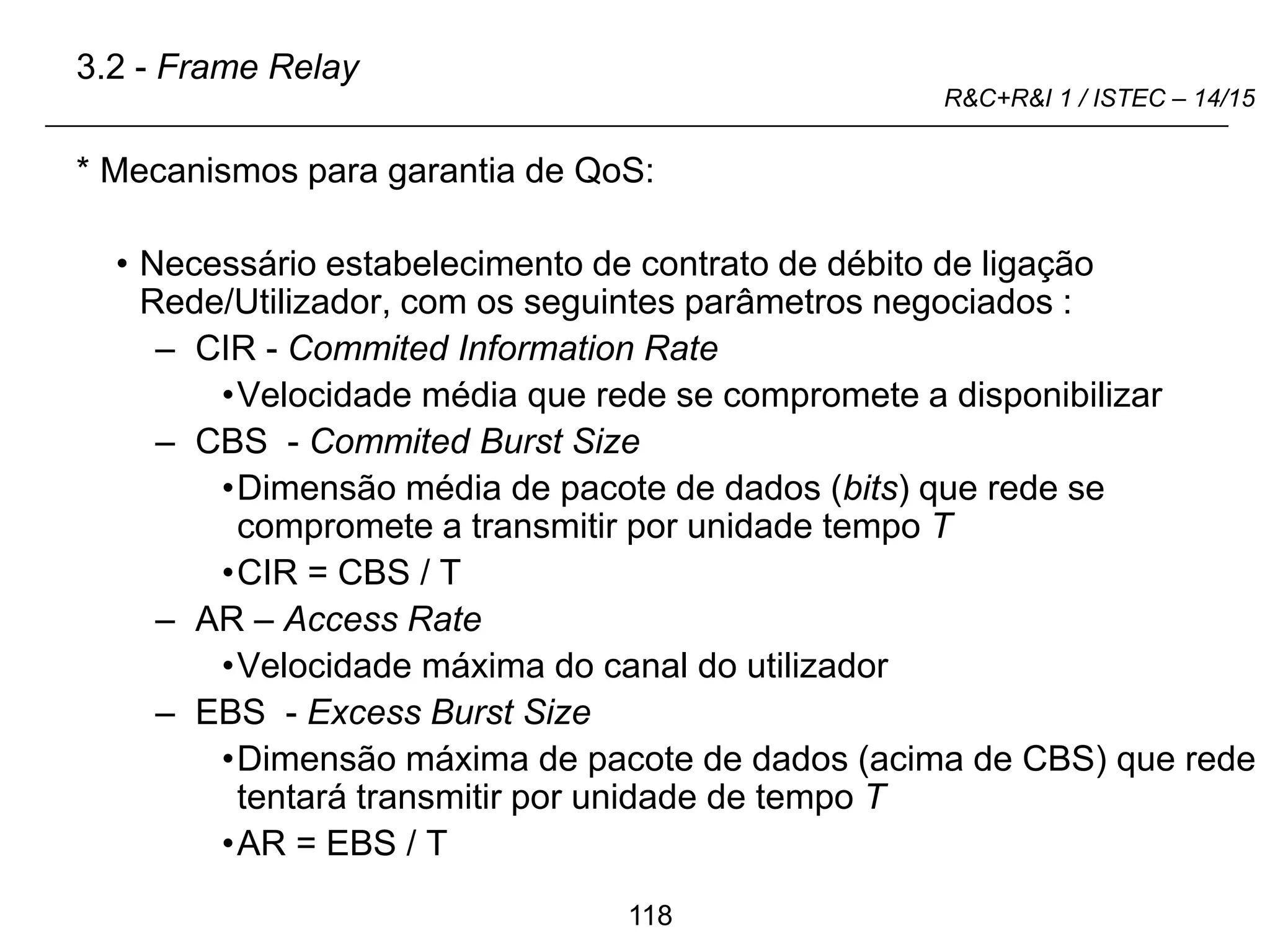 118
R&C+R&I 1 / ISTEC – 14/15
* Mecanismos para garantia de QoS:
• Necessário estabelecimento de contrato de débito de ligação
Rede/Utilizador, com os seguintes parâmetros negociados :
– CIR - Commited Information Rate
•Velocidade média que rede se compromete a disponibilizar
– CBS - Commited Burst Size
•Dimensão média de pacote de dados (bits) que rede se
compromete a transmitir por unidade tempo T
•CIR = CBS / T
– AR – Access Rate
•Velocidade máxima do canal do utilizador
– EBS - Excess Burst Size
•Dimensão máxima de pacote de dados (acima de CBS) que rede
tentará transmitir por unidade de tempo T
•AR = EBS / T
3.2 - Frame Relay
 