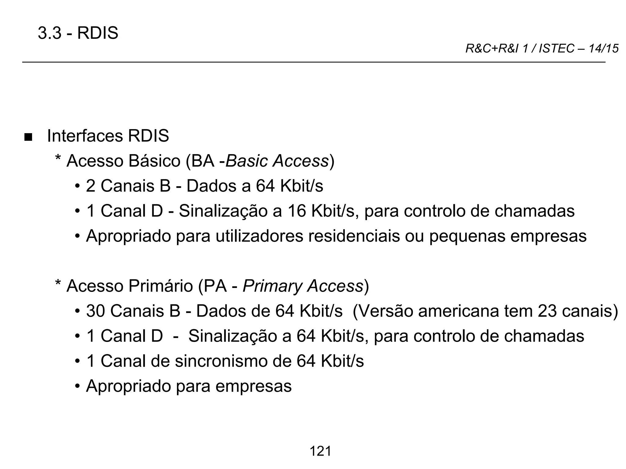 121
R&C+R&I 1 / ISTEC – 14/15
 Interfaces RDIS
* Acesso Básico (BA -Basic Access)
• 2 Canais B - Dados a 64 Kbit/s
• 1 Canal D - Sinalização a 16 Kbit/s, para controlo de chamadas
• Apropriado para utilizadores residenciais ou pequenas empresas
* Acesso Primário (PA - Primary Access)
• 30 Canais B - Dados de 64 Kbit/s (Versão americana tem 23 canais)
• 1 Canal D - Sinalização a 64 Kbit/s, para controlo de chamadas
• 1 Canal de sincronismo de 64 Kbit/s
• Apropriado para empresas
3.3 - RDIS
 
