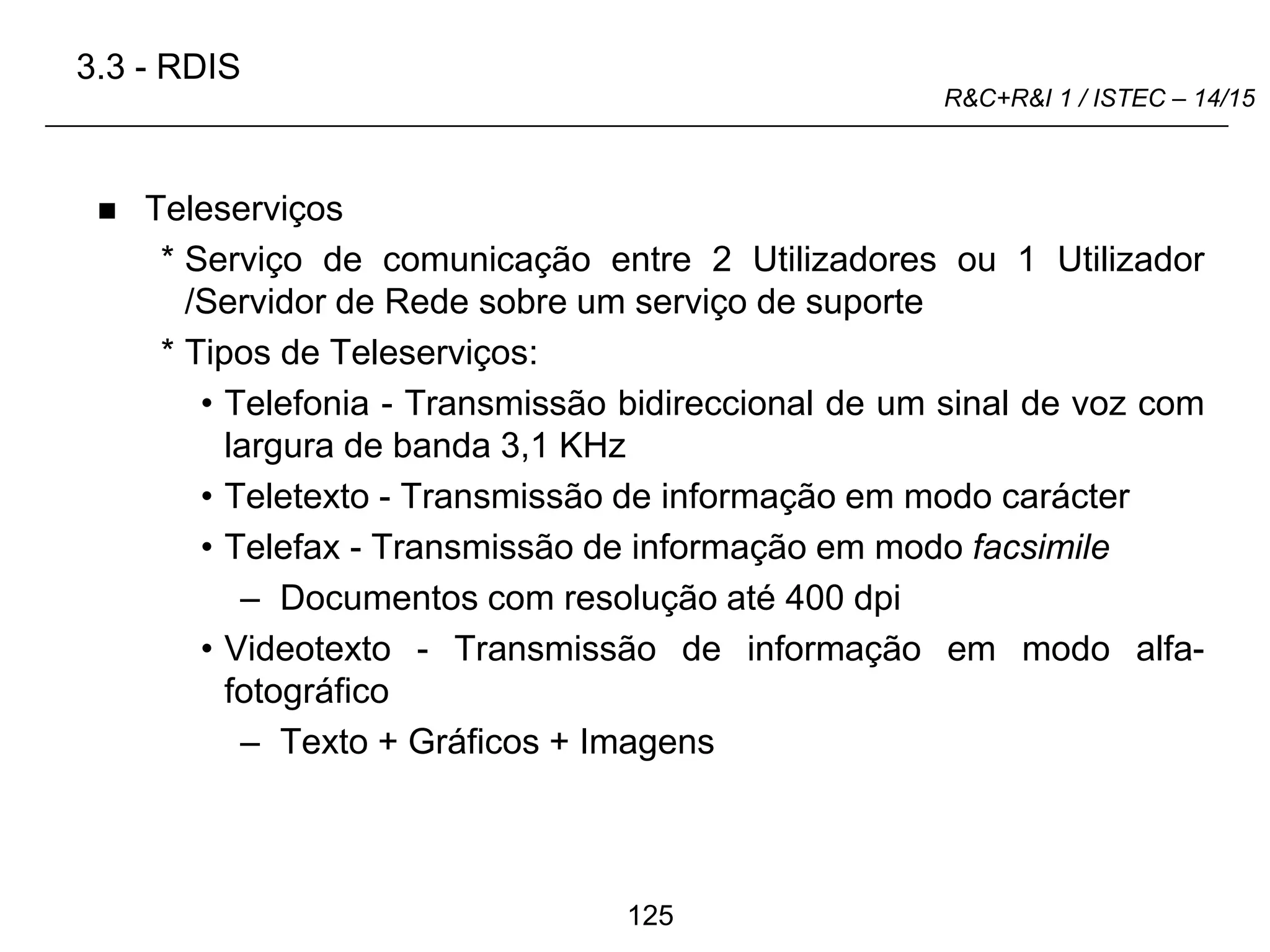 125
R&C+R&I 1 / ISTEC – 14/15
 Teleserviços
* Serviço de comunicação entre 2 Utilizadores ou 1 Utilizador
/Servidor de Rede sobre um serviço de suporte
* Tipos de Teleserviços:
• Telefonia - Transmissão bidireccional de um sinal de voz com
largura de banda 3,1 KHz
• Teletexto - Transmissão de informação em modo carácter
• Telefax - Transmissão de informação em modo facsimile
– Documentos com resolução até 400 dpi
• Videotexto - Transmissão de informação em modo alfa-
fotográfico
– Texto + Gráficos + Imagens
3.3 - RDIS
 