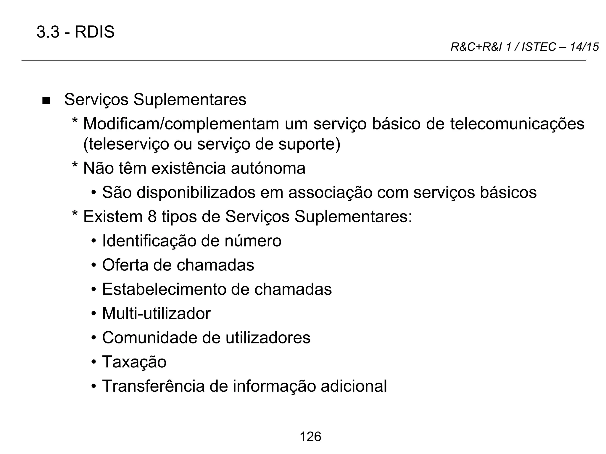 126
R&C+R&I 1 / ISTEC – 14/15
 Serviços Suplementares
* Modificam/complementam um serviço básico de telecomunicações
(teleserviço ou serviço de suporte)
* Não têm existência autónoma
• São disponibilizados em associação com serviços básicos
* Existem 8 tipos de Serviços Suplementares:
• Identificação de número
• Oferta de chamadas
• Estabelecimento de chamadas
• Multi-utilizador
• Comunidade de utilizadores
• Taxação
• Transferência de informação adicional
3.3 - RDIS
 