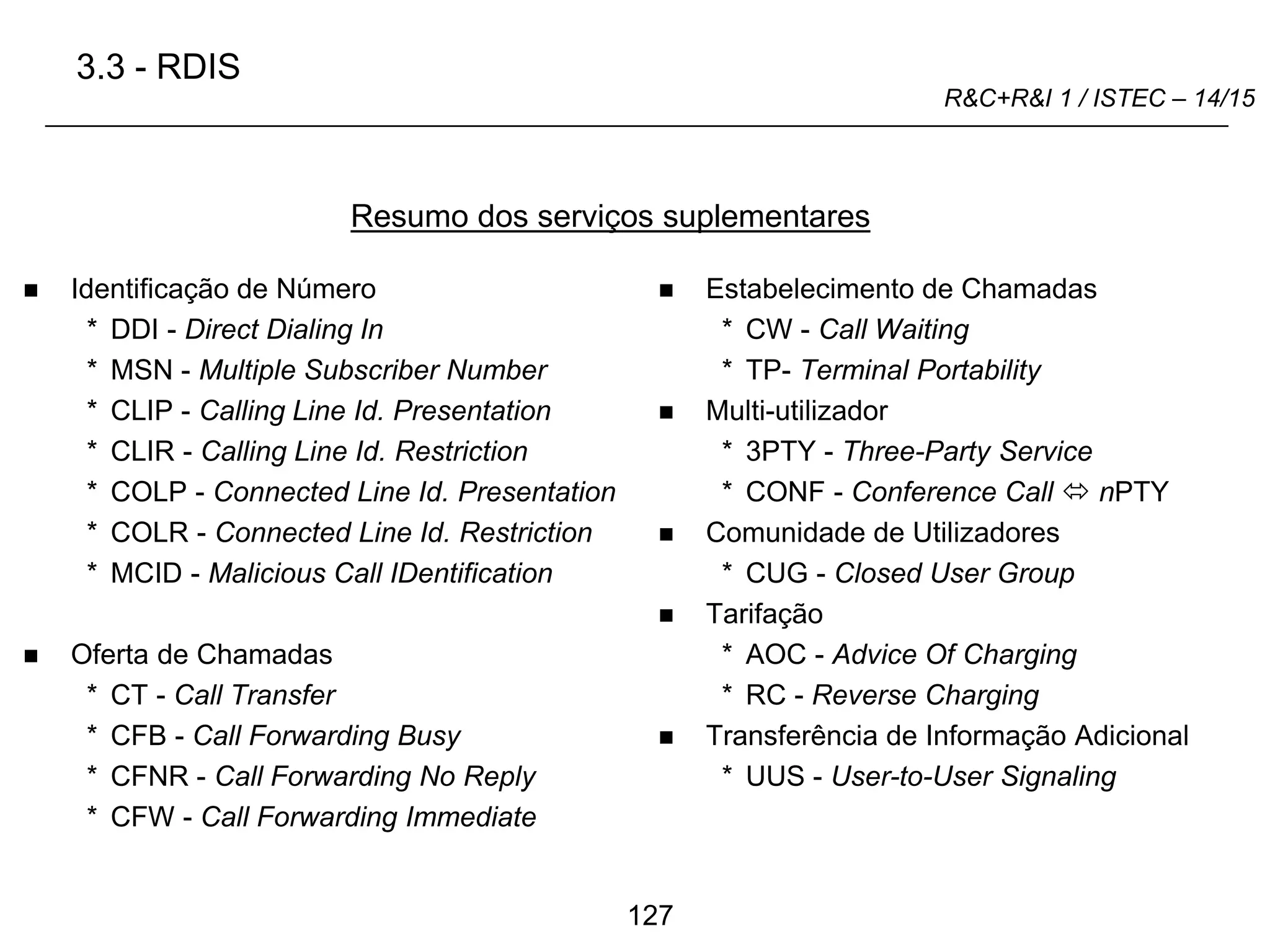 127
R&C+R&I 1 / ISTEC – 14/15
 Identificação de Número
* DDI - Direct Dialing In
* MSN - Multiple Subscriber Number
* CLIP - Calling Line Id. Presentation
* CLIR - Calling Line Id. Restriction
* COLP - Connected Line Id. Presentation
* COLR - Connected Line Id. Restriction
* MCID - Malicious Call IDentification
 Oferta de Chamadas
* CT - Call Transfer
* CFB - Call Forwarding Busy
* CFNR - Call Forwarding No Reply
* CFW - Call Forwarding Immediate
 Estabelecimento de Chamadas
* CW - Call Waiting
* TP- Terminal Portability
 Multi-utilizador
* 3PTY - Three-Party Service
* CONF - Conference Call  nPTY
 Comunidade de Utilizadores
* CUG - Closed User Group
 Tarifação
* AOC - Advice Of Charging
* RC - Reverse Charging
 Transferência de Informação Adicional
* UUS - User-to-User Signaling
Resumo dos serviços suplementares
3.3 - RDIS
 