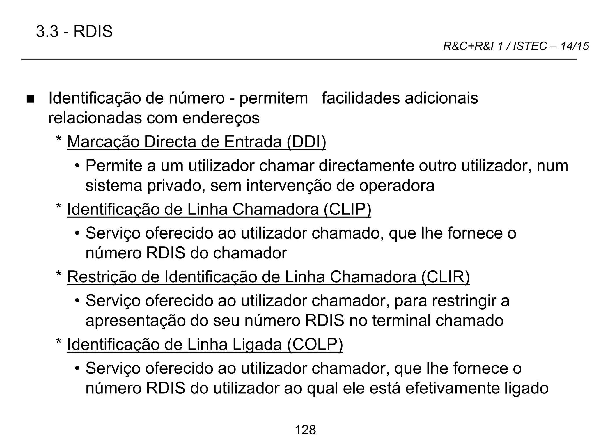128
R&C+R&I 1 / ISTEC – 14/15
 Identificação de número - permitem facilidades adicionais
relacionadas com endereços
* Marcação Directa de Entrada (DDI)
• Permite a um utilizador chamar directamente outro utilizador, num
sistema privado, sem intervenção de operadora
* Identificação de Linha Chamadora (CLIP)
• Serviço oferecido ao utilizador chamado, que lhe fornece o
número RDIS do chamador
* Restrição de Identificação de Linha Chamadora (CLIR)
• Serviço oferecido ao utilizador chamador, para restringir a
apresentação do seu número RDIS no terminal chamado
* Identificação de Linha Ligada (COLP)
• Serviço oferecido ao utilizador chamador, que lhe fornece o
número RDIS do utilizador ao qual ele está efetivamente ligado
3.3 - RDIS
 