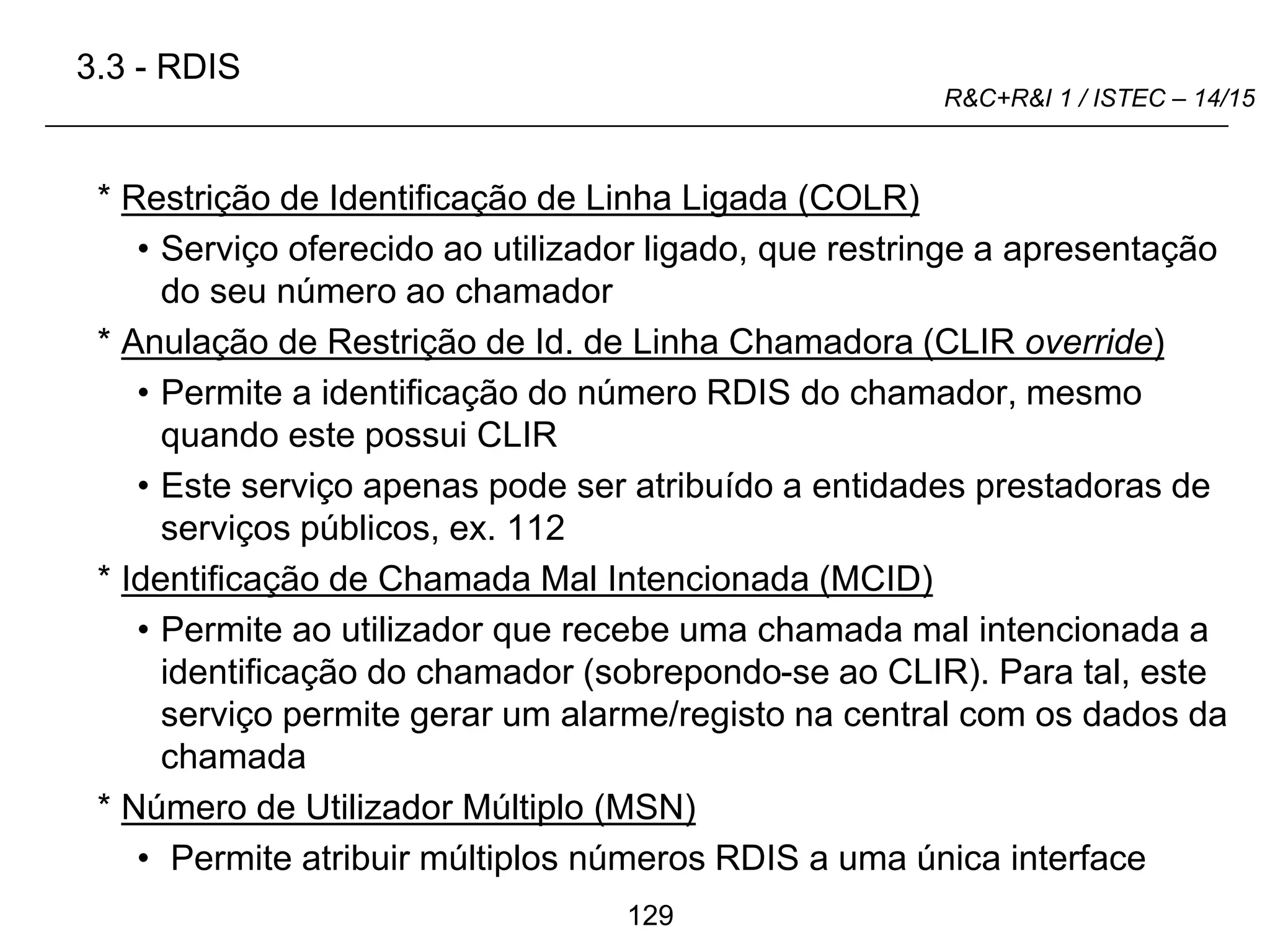 129
R&C+R&I 1 / ISTEC – 14/15
* Restrição de Identificação de Linha Ligada (COLR)
• Serviço oferecido ao utilizador ligado, que restringe a apresentação
do seu número ao chamador
* Anulação de Restrição de Id. de Linha Chamadora (CLIR override)
• Permite a identificação do número RDIS do chamador, mesmo
quando este possui CLIR
• Este serviço apenas pode ser atribuído a entidades prestadoras de
serviços públicos, ex. 112
* Identificação de Chamada Mal Intencionada (MCID)
• Permite ao utilizador que recebe uma chamada mal intencionada a
identificação do chamador (sobrepondo-se ao CLIR). Para tal, este
serviço permite gerar um alarme/registo na central com os dados da
chamada
* Número de Utilizador Múltiplo (MSN)
• Permite atribuir múltiplos números RDIS a uma única interface
3.3 - RDIS
 
