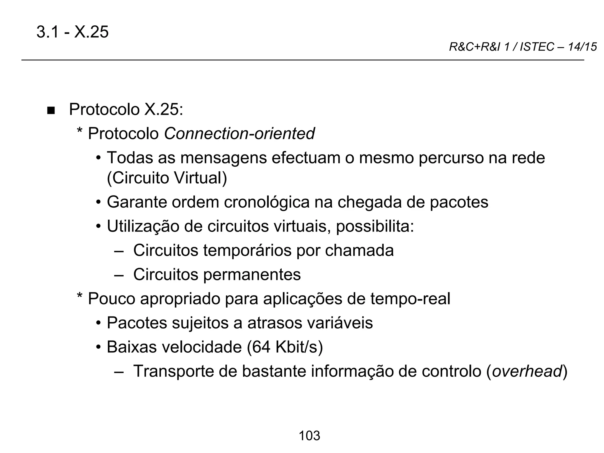 103
R&C+R&I 1 / ISTEC – 14/15
 Protocolo X.25:
* Protocolo Connection-oriented
• Todas as mensagens efectuam o mesmo percurso na rede
(Circuito Virtual)
• Garante ordem cronológica na chegada de pacotes
• Utilização de circuitos virtuais, possibilita:
– Circuitos temporários por chamada
– Circuitos permanentes
* Pouco apropriado para aplicações de tempo-real
• Pacotes sujeitos a atrasos variáveis
• Baixas velocidade (64 Kbit/s)
– Transporte de bastante informação de controlo (overhead)
3.1 - X.25
 