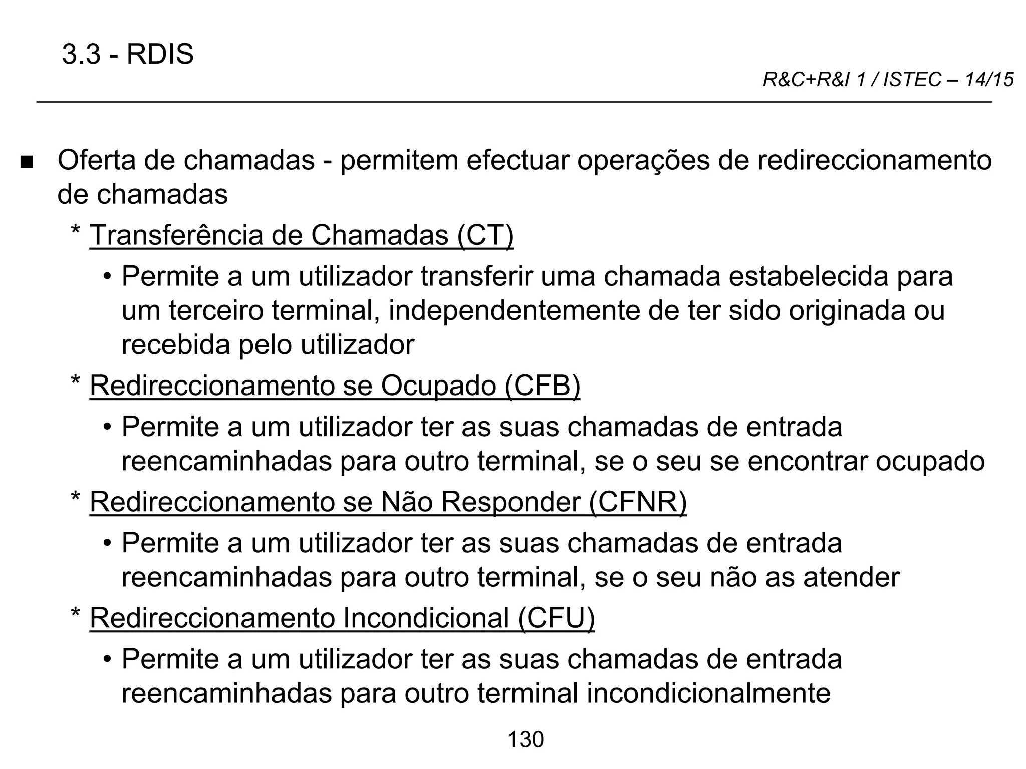 130
R&C+R&I 1 / ISTEC – 14/15
 Oferta de chamadas - permitem efectuar operações de redireccionamento
de chamadas
* Transferência de Chamadas (CT)
• Permite a um utilizador transferir uma chamada estabelecida para
um terceiro terminal, independentemente de ter sido originada ou
recebida pelo utilizador
* Redireccionamento se Ocupado (CFB)
• Permite a um utilizador ter as suas chamadas de entrada
reencaminhadas para outro terminal, se o seu se encontrar ocupado
* Redireccionamento se Não Responder (CFNR)
• Permite a um utilizador ter as suas chamadas de entrada
reencaminhadas para outro terminal, se o seu não as atender
* Redireccionamento Incondicional (CFU)
• Permite a um utilizador ter as suas chamadas de entrada
reencaminhadas para outro terminal incondicionalmente
3.3 - RDIS
 