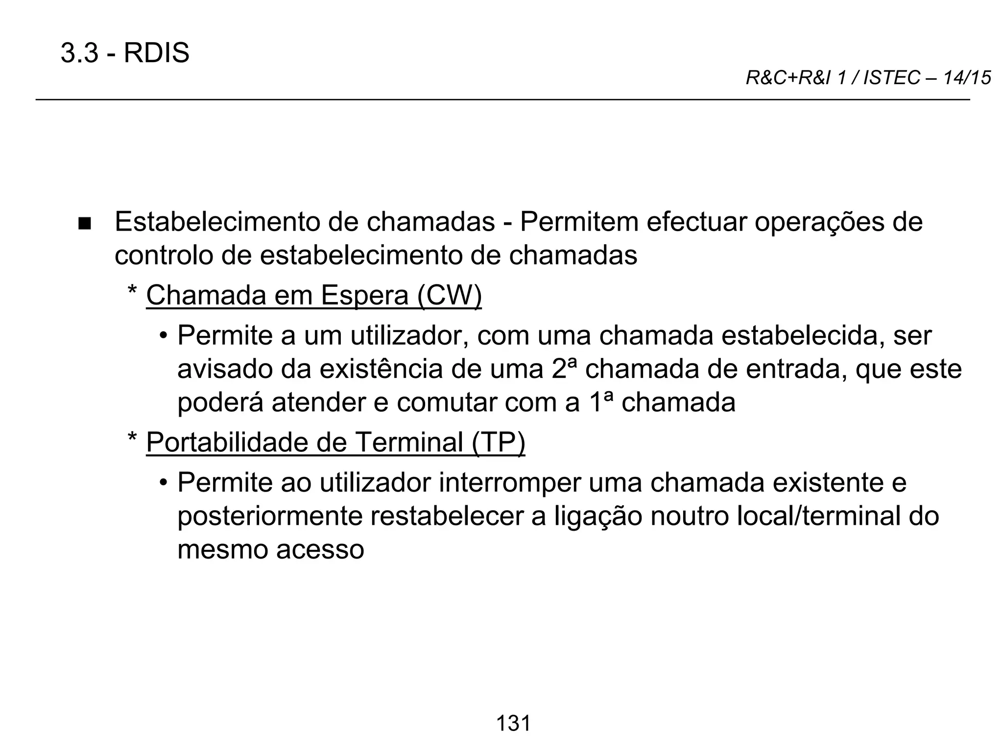 131
R&C+R&I 1 / ISTEC – 14/15
 Estabelecimento de chamadas - Permitem efectuar operações de
controlo de estabelecimento de chamadas
* Chamada em Espera (CW)
• Permite a um utilizador, com uma chamada estabelecida, ser
avisado da existência de uma 2ª chamada de entrada, que este
poderá atender e comutar com a 1ª chamada
* Portabilidade de Terminal (TP)
• Permite ao utilizador interromper uma chamada existente e
posteriormente restabelecer a ligação noutro local/terminal do
mesmo acesso
3.3 - RDIS
 