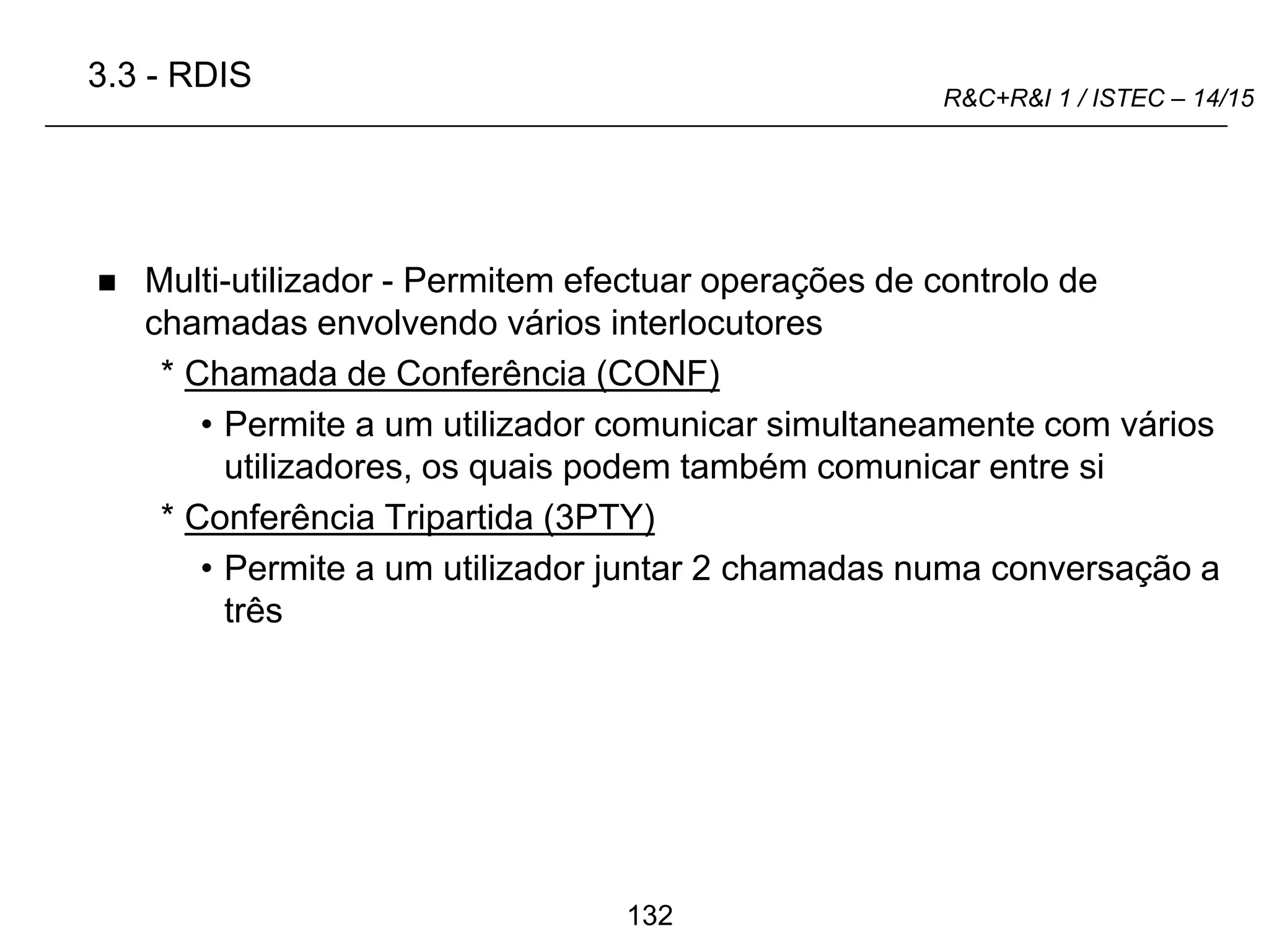 132
R&C+R&I 1 / ISTEC – 14/15
 Multi-utilizador - Permitem efectuar operações de controlo de
chamadas envolvendo vários interlocutores
* Chamada de Conferência (CONF)
• Permite a um utilizador comunicar simultaneamente com vários
utilizadores, os quais podem também comunicar entre si
* Conferência Tripartida (3PTY)
• Permite a um utilizador juntar 2 chamadas numa conversação a
três
3.3 - RDIS
 