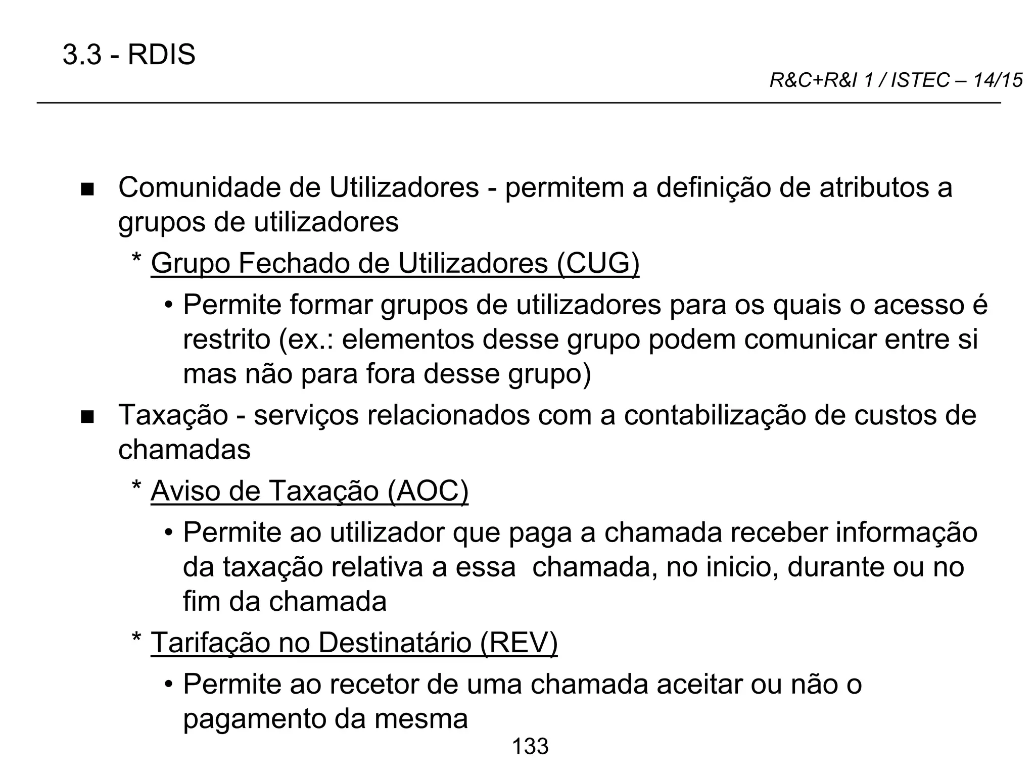 133
R&C+R&I 1 / ISTEC – 14/15
 Comunidade de Utilizadores - permitem a definição de atributos a
grupos de utilizadores
* Grupo Fechado de Utilizadores (CUG)
• Permite formar grupos de utilizadores para os quais o acesso é
restrito (ex.: elementos desse grupo podem comunicar entre si
mas não para fora desse grupo)
 Taxação - serviços relacionados com a contabilização de custos de
chamadas
* Aviso de Taxação (AOC)
• Permite ao utilizador que paga a chamada receber informação
da taxação relativa a essa chamada, no inicio, durante ou no
fim da chamada
* Tarifação no Destinatário (REV)
• Permite ao recetor de uma chamada aceitar ou não o
pagamento da mesma
3.3 - RDIS
 