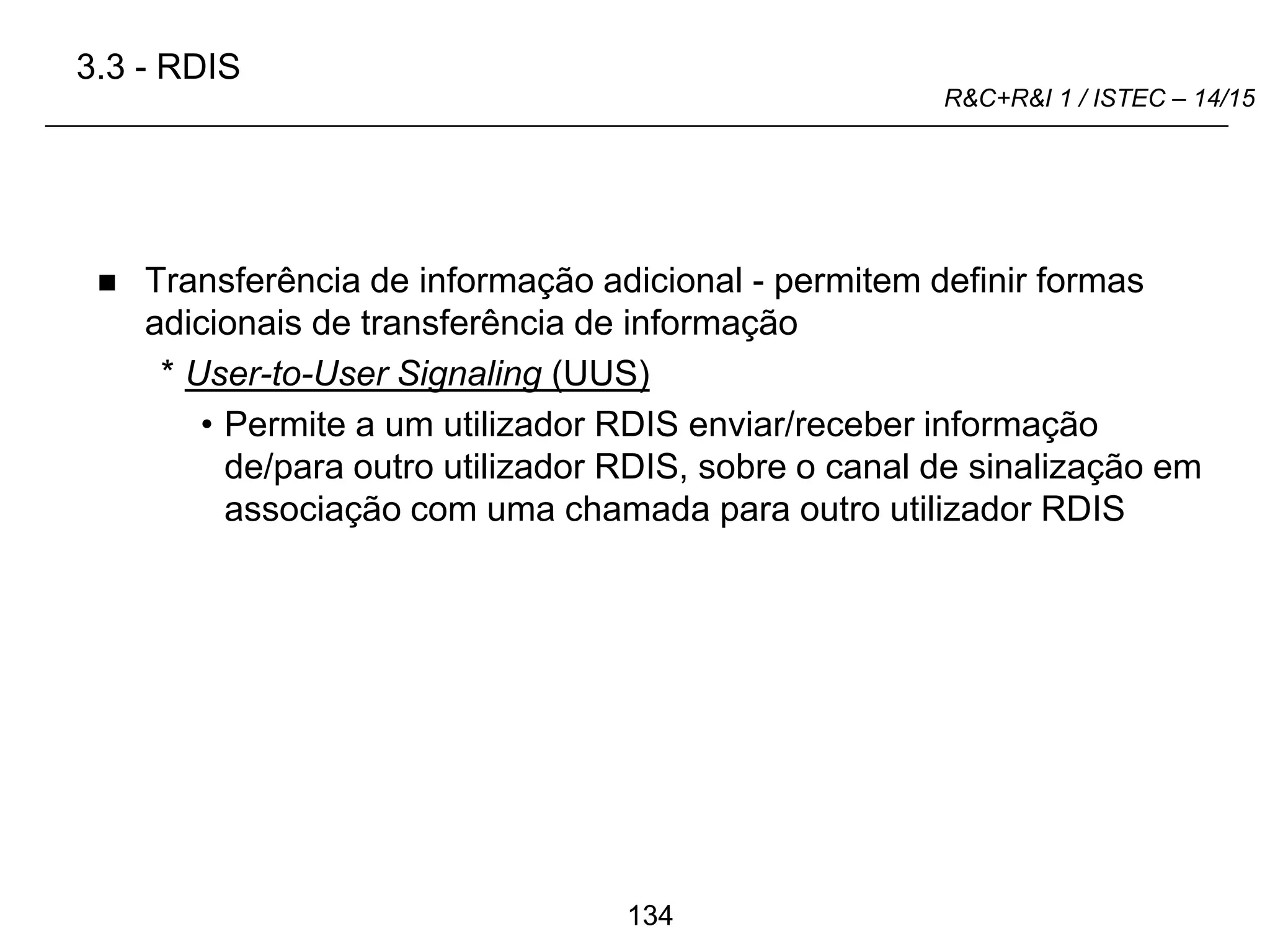 134
R&C+R&I 1 / ISTEC – 14/15
 Transferência de informação adicional - permitem definir formas
adicionais de transferência de informação
* User-to-User Signaling (UUS)
• Permite a um utilizador RDIS enviar/receber informação
de/para outro utilizador RDIS, sobre o canal de sinalização em
associação com uma chamada para outro utilizador RDIS
3.3 - RDIS
 