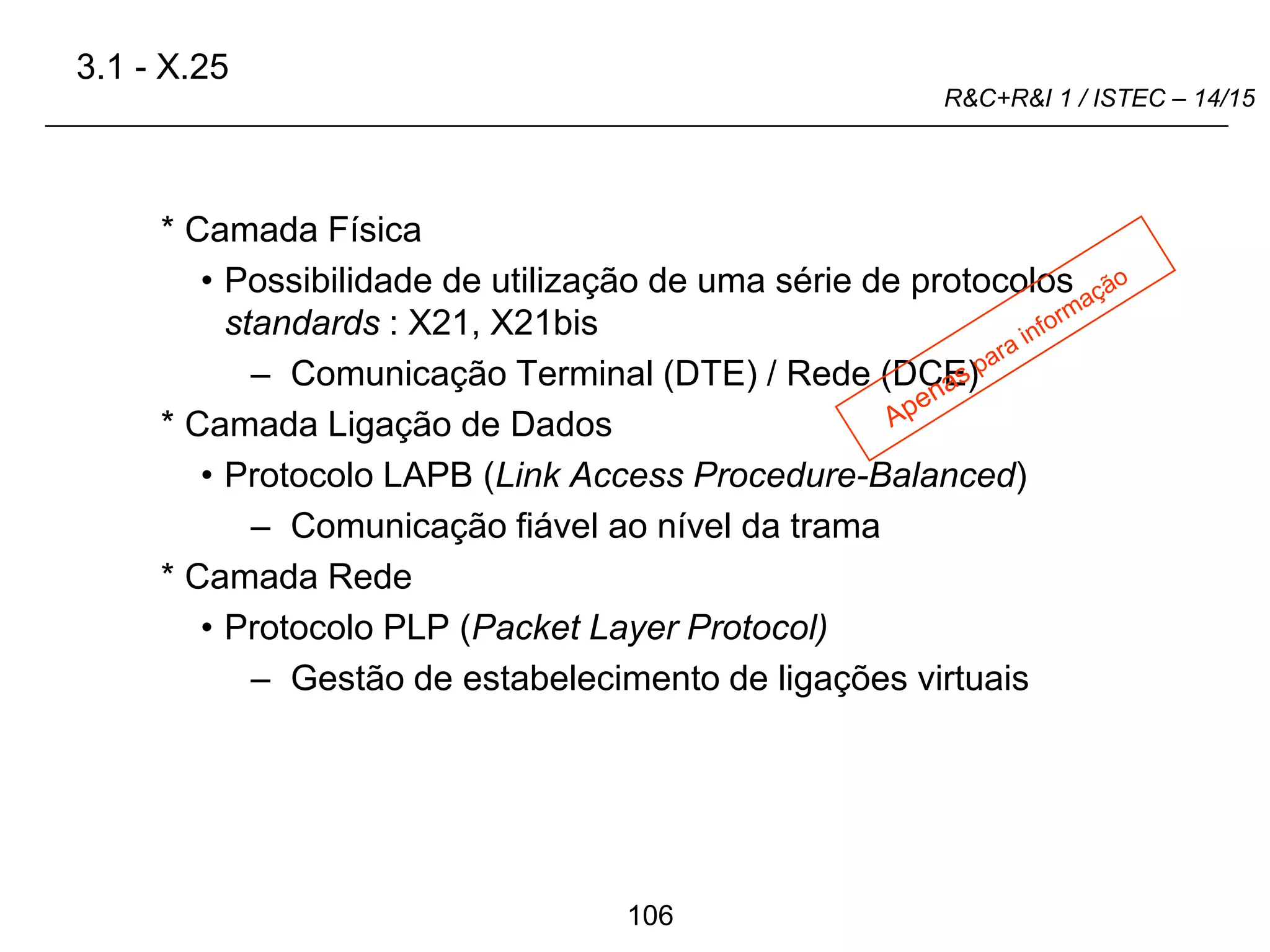 106
R&C+R&I 1 / ISTEC – 14/15
* Camada Física
• Possibilidade de utilização de uma série de protocolos
standards : X21, X21bis
– Comunicação Terminal (DTE) / Rede (DCE)
* Camada Ligação de Dados
• Protocolo LAPB (Link Access Procedure-Balanced)
– Comunicação fiável ao nível da trama
* Camada Rede
• Protocolo PLP (Packet Layer Protocol)
– Gestão de estabelecimento de ligações virtuais
3.1 - X.25
 