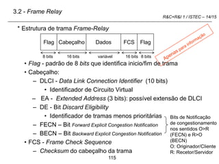 115
R&C+R&I 1 / ISTEC – 14/15
* Estrutura de trama Frame-Relay
• Flag - padrão de 8 bits que identifica inicio/fim de trama
• Cabeçalho:
– DLCI - Data Link Connection Identifier (10 bits)
• Identificador de Circuito Virtual
– EA - Extended Address (3 bits): possível extensão de DLCI
– DE - Bit Discard Eligibility
• Identificador de tramas menos prioritárias
– FECN – Bit Forward Explicit Congestion Notification
– BECN – Bit Backward Explicit Congestion Notification
• FCS - Frame Check Sequence
– Checksum do cabeçalho da trama
Flag Cabeçalho Dados FCS Flag
Bits de Notificação
de congestionamento
nos sentidos O>R
(FECN) e R>O
(BECN)
O: Originador/Cliente
R: Recetor/Servidor
3.2 - Frame Relay
8 bits 16 bits 16 bits 8 bits
variável
 