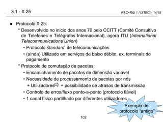 102
R&C+R&I 1 / ISTEC – 14/15
Exemplo de
protocolo “antigo”
3.1 - X.25
 Protocolo X.25:
* Desenvolvido no inicio dos anos 70 pelo CCITT (Comité Consultivo
de Telefones e Telégrafos Internacional), agora ITU (International
Telecommunications Union)
• Protocolo standard de telecomunicações
• (ainda) Utilizado em serviços de baixo débito, ex. terminais de
pagamento
* Protocolo de comutação de pacotes:
• Encaminhamento de pacotes de dimensão variável
• Necessidade de processamento de pacotes por nós
+ Utilizadores + possibilidade de atrasos de transmissão
• Controlo de erros/fluxo ponto-a-ponto (protocolo fiável)
• 1 canal físico partilhado por diferentes utilizadores
 