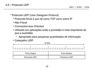Protocolo UDP ( User Datagram Protocol ) Protocolo Nível 4 que tal como TCP corre sobre IP Não Fiável Connection-less Oriented Utilizado em aplicações onde a prontidão é mais importante do que a exactidão Apropriado para pequenas quantidades de informação Cabeçalho UDP:  32 Bits 4.9 – Protocolo UDP Porto Origem Porto Destino Dimensão UDP  Checksum UDP  
