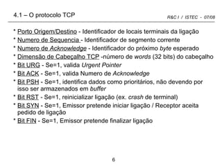Porto Origem/Destino  - Identificador de locais terminais da ligação Numero de Sequencia  - Identificador de segmento corrente Numero de  Acknowledge  - Identificador do próximo  byte  esperado Dimensão de Cabeçalho TCP  -número de  words  (32 bits) do cabeçalho Bit URG  - Se=1, valida  Urgent Pointer Bit ACK  - Se=1, valida Numero de  Acknowledge Bit PSH  - Se=1, identifica dados como prioritários, não devendo por isso ser armazenados em  buffer Bit RST  -  Se=1, reinicializar ligação (ex.  crash  de terminal) Bit SYN  - Se=1, Emissor pretende iniciar ligação / Receptor aceita pedido de ligação Bit FIN  - Se=1, Emissor pretende finalizar ligação 4.1 – O protocolo TCP 