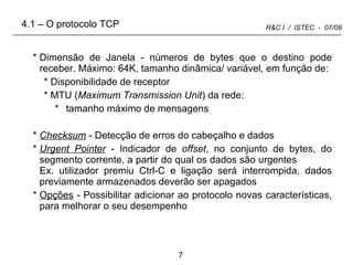 Dimensão de Janela - números de bytes que o destino pode receber. Máximo: 64K, tamanho dinâmica/ variável, em função de:  Disponibilidade de receptor MTU ( Maximum Transmission Unit ) da rede:  tamanho máximo de mensagens  Checksum  - Detecção de erros do cabeçalho e dados Urgent Pointer  - Indicador de  offset , no conjunto de bytes, do segmento corrente, a partir do qual os dados são urgentes  Ex. utilizador premiu Ctrl-C e ligação será interrompida, dados previamente armazenados deverão ser apagados Opções  - Possibilitar adicionar ao protocolo novas características, para melhorar o seu desempenho 4.1 – O protocolo TCP 