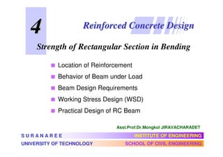 4                Reinforced Concrete Design

     Strength of Rectangular Section in Bending

            Location of Reinforcement
            Behavior of Beam under Load
            Beam Design Requirements
            Working Stress Design (WSD)
            Practical Design of RC Beam

                               Asst.Prof.Dr.Mongkol JIRAVACHARADET

SURANAREE                               INSTITUTE OF ENGINEERING
UNIVERSITY OF TECHNOLOGY          SCHOOL OF CIVIL ENGINEERING
 