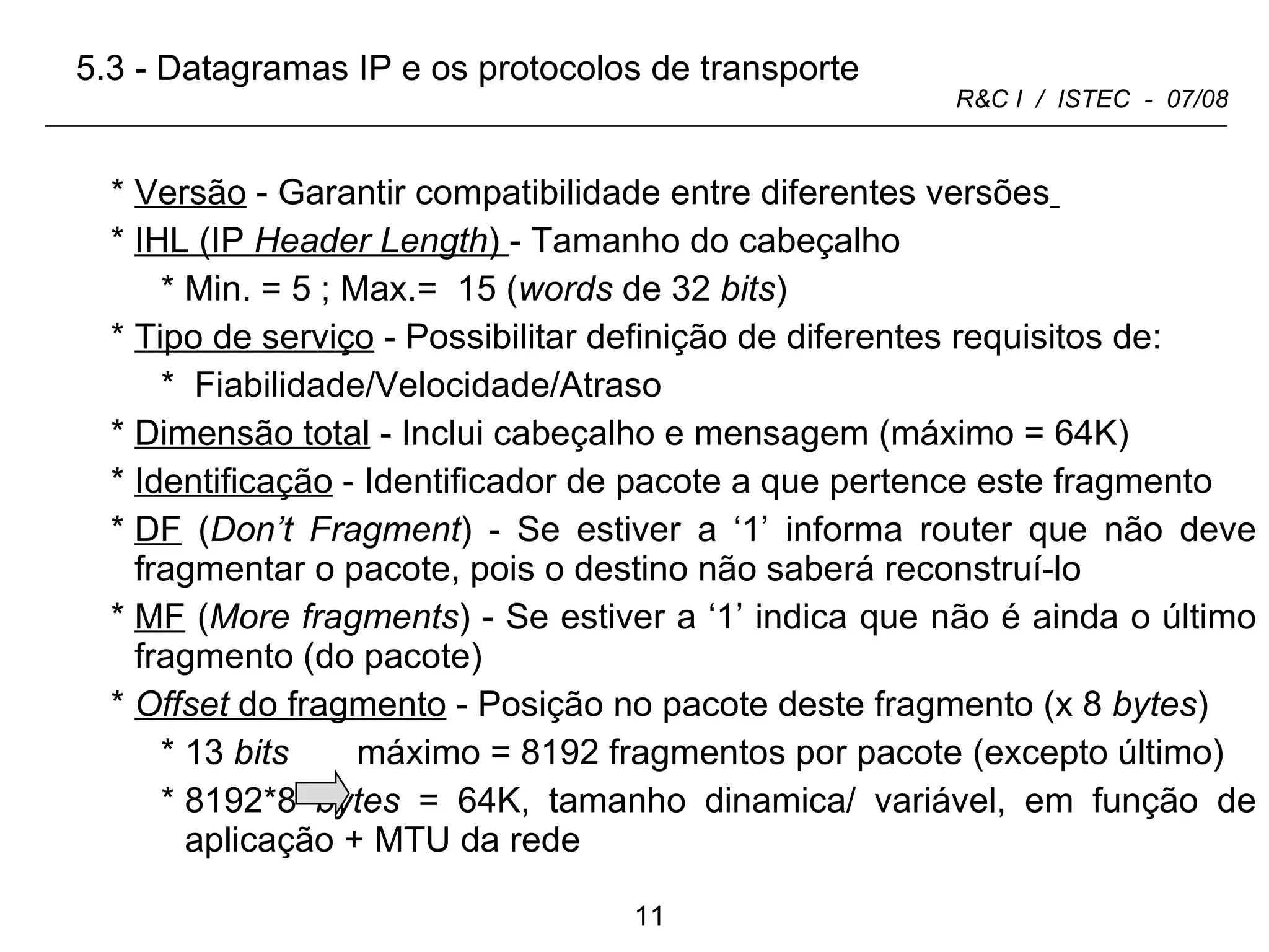 Versão  - Garantir compatibilidade entre diferentes versões   IHL (IP  Header Length )  - Tamanho do cabeçalho  Min. = 5 ; Max.=  15 ( words  de 32  bits )  Tipo de serviço  - Possibilitar definição de diferentes requisitos de: Fiabilidade/Velocidade/Atraso Dimensão total  - Inclui cabeçalho e mensagem (máximo = 64K)  Identificação  - Identificador de pacote a que pertence este fragmento DF  ( Don’t Fragment ) - Se estiver a ‘1’ informa router que não deve fragmentar o pacote, pois o destino não saberá reconstruí-lo MF  ( More fragments ) - Se estiver a ‘1’ indica que não é ainda o último fragmento (do pacote)  Offset  do fragmento   - Posição no pacote deste fragmento (x 8  bytes )  13  bits   máximo = 8192 fragmentos por pacote (excepto último) 8192*8  bytes  = 64K, tamanho dinamica/ variável, em função de aplicação + MTU da rede 5.3 - Datagramas IP e os protocolos de transporte 