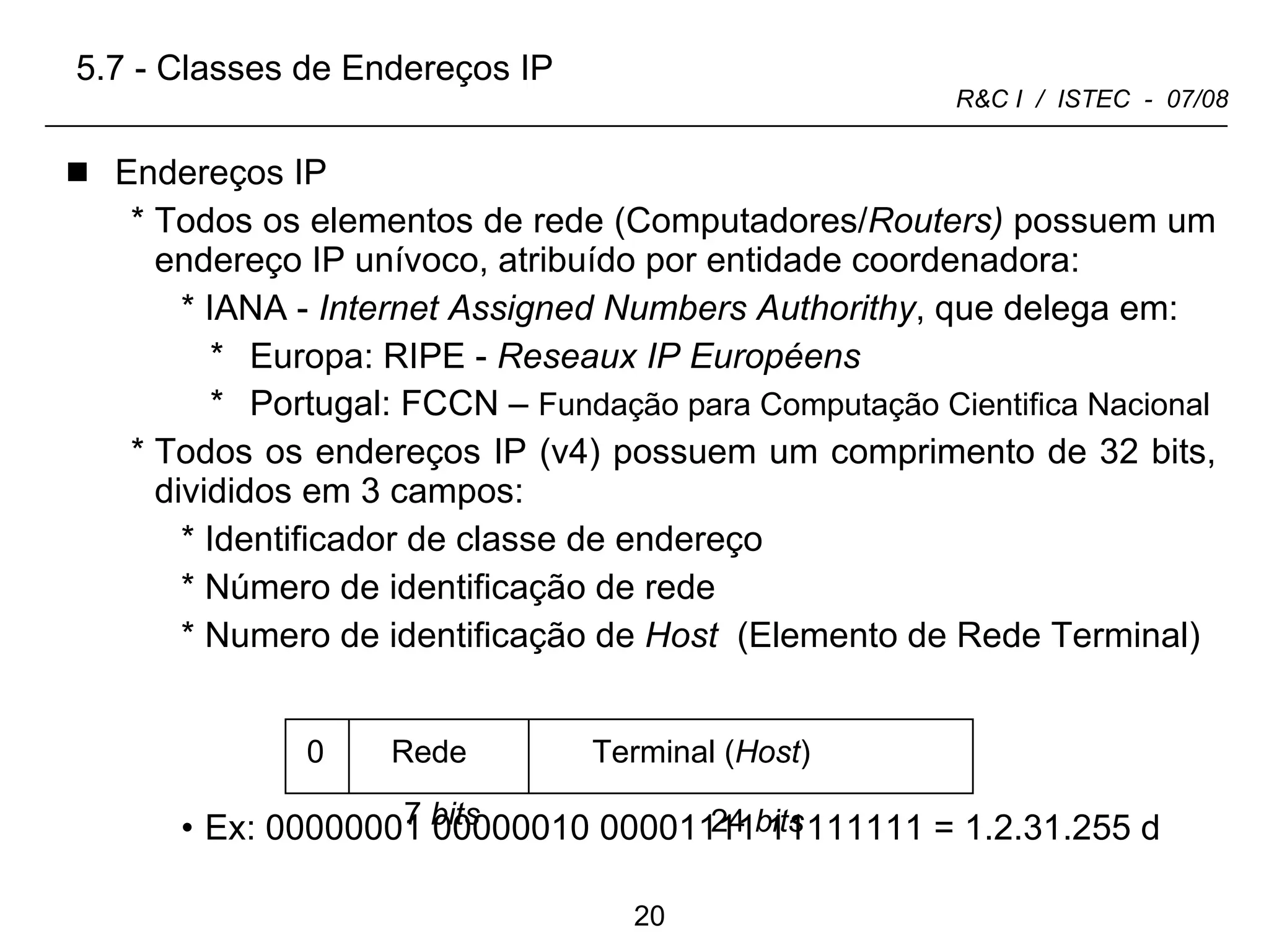 Endereços IP Todos os elementos de rede (Computadores/ Routers)  possuem um endereço IP unívoco, atribuído por entidade coordenadora:  IANA -  Internet Assigned Numbers Authorithy , que delega em:  Europa: RIPE -  Reseaux IP Européens Portugal: FCCN –  Fundação para Computação Cientifica Nacional Todos os endereços IP (v4) possuem um comprimento de 32 bits, divididos em 3 campos: Identificador de classe de endereço Número de identificação de rede  Numero de identificação de  Host  (Elemento de Rede Terminal)   Ex: 00000001 00000010 00001111 11111111 = 1.2.31.255 d 5.7 - Classes de Endereços IP 0 Rede Terminal ( Host ) 7  bits 24  bits 